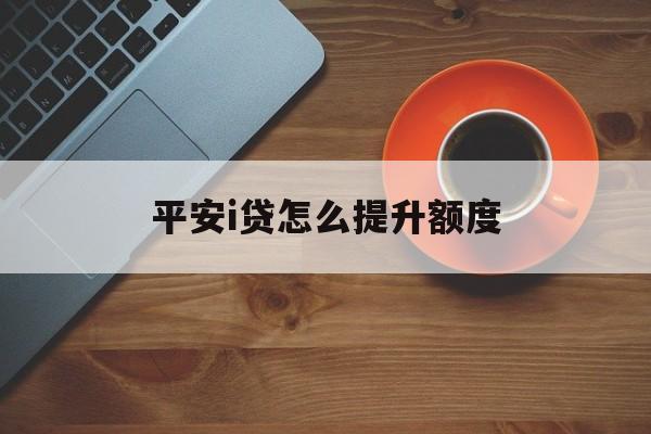 平安i贷怎么提升额度(2020年平安i贷怎么抢额度)