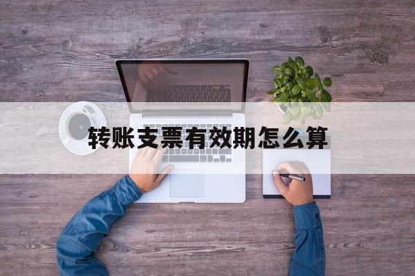 转账支票有效期怎么算(转账支票有效期算周六日吗)