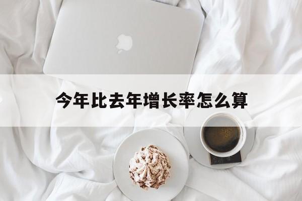 今年比去年增长率怎么算(今年比去年增长怎么算去年)