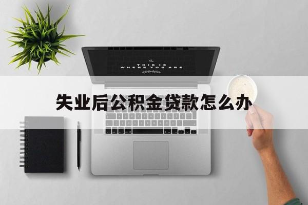 失业后公积金贷款怎么办(失业了,公积金还贷怎么办)