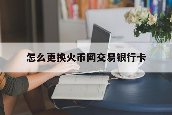怎么更换火币网交易银行卡(怎么更换银行卡绑定的手机号)