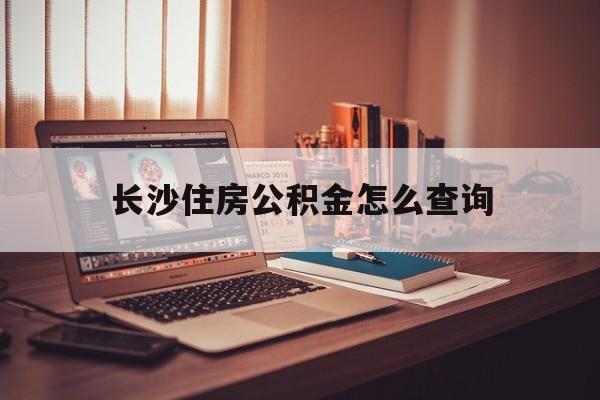 长沙住房公积金怎么查询(长沙住房公积金查询官网) 长沙住房公积金怎么查询(长沙住房公积金查询官网)