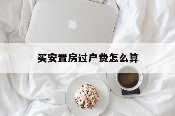 买安置房过户费怎么算(买安置房过户费多少) 买安置房过户费怎么算(买安置房过户费多少)